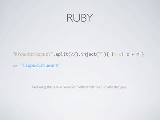 RUBY


"Krawutzikapuzi".split(//).inject(""){ |m,c| c + m }

=> "izupakiztuwarK"




       Not using the built-in “reverse” method. Still much smaller that Java.
 