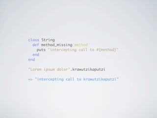 class String
	 def method_missing(method)
	 	 puts "intercepting call to #{method}"
	 end
end

"Lorem ipsum dolor".krawutzikaputzi

=> "intercepting call to krawutzikaputzi"
 