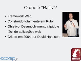 O que é “Rails”?
● Framework Web
● Construído totalmente em Ruby
● Objetivo: Desenvolvimento rápido e
fácil de aplicações web
● Criado em 2004 por David Hansson
 