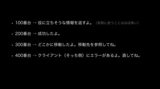 • 100番台 → 役に立ちそうな情報を返すよ。（実際に使うことはほぼ無い）
• 200番台 → 成功したよ。
• 300番台 → どこかに移動したよ。移動先を参照してね。
• 400番台 → クライアント（そっち側）にエラーがあるよ。直してね。
 