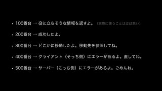• 100番台 → 役に立ちそうな情報を返すよ。（実際に使うことはほぼ無い）
• 200番台 → 成功したよ。
• 300番台 → どこかに移動したよ。移動先を参照してね。
• 400番台 → クライアント（そっち側）にエラーがあるよ。直してね。
• 500番台 → サーバー（こっち側）にエラーがあるよ。ごめんね。
 