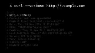 $ curl --verbose http://example.com
[...]
< HTTP/1.1 200 OK
< Cache-Control: max-age=604800
< Content-Type: text/html; charset=UTF-8
< Date: Thu, 21 Nov 2019 10:07:23 GMT
< Etag: "3147526947+gzip+ident"
< Expires: Thu, 28 Nov 2019 10:07:23 GMT
< Last-Modified: Thu, 17 Oct 2019 07:18:26 GMT
< Server: ECS (sjc/4E68)
< Vary: Accept-Encoding
< X-Cache: HIT
< Content-Length: 1256
<
 