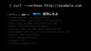 $ curl --verbose http://example.com
[...]
< HTTP/1.1 200 OK
< Cache-Control: max-age=604800
< Content-Type: text/html; charset=UTF-8
< Date: Thu, 21 Nov 2019 10:07:23 GMT
< Etag: "3147526947+gzip+ident"
< Expires: Thu, 28 Nov 2019 10:07:23 GMT
< Last-Modified: Thu, 17 Oct 2019 07:18:26 GMT
< Server: ECS (sjc/4E68)
< Vary: Accept-Encoding
< X-Cache: HIT
< Content-Length: 1256
<
成功したよ
 