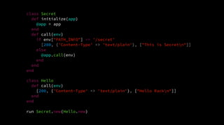 class Secret
def initialize(app)
@app = app
end
def call(env)
if env["PATH_INFO"] == '/secret'
[200, {'Content-Type' => 'text/plain'}, ["This is Secretn"]]
else
@app.call(env)
end
end
end
class Hello
def call(env)
[200, {'Content-Type' => 'text/plain'}, ["Hello Rackn"]]
end
end
run Secret.new(Hello.new)
 