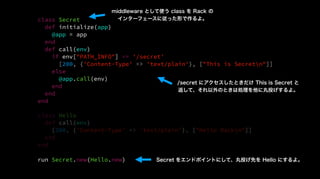 class Secret
def initialize(app)
@app = app
end
def call(env)
if env["PATH_INFO"] == '/secret'
[200, {'Content-Type' => 'text/plain'}, ["This is Secretn"]]
else
@app.call(env)
end
end
end
class Hello
def call(env)
[200, {'Content-Type' => 'text/plain'}, ["Hello Rackn"]]
end
end
run Secret.new(Hello.new)
middleware として使う class を Rack の
インターフェースに従った形で作るよ。
/secret にアクセスしたときだけ This is Secret と
返して、それ以外のときは処理を他に丸投げするよ。
Secret をエンドポイントにして、丸投げ先を Hello にするよ。
 