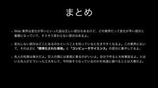 まとめ
• Web 業界は変化が早いといった話は正しい部分もあるけど、どの業界だって変化が早い部分と
基礎になっていて、そうそう変わらない部分はあるよ。
• 変化しない部分はどこにあるのかということを知っていると生きやすくなるよ。この業界におい
て、それは主に「標準化された規格」と「コンピュータサイエンス」の部分に集中してるよ。
• 先人の知恵は偉大だよ。巨人の肩には素直に乗るのがいいよ。自分で作ると大体事故るよ。とは
いえ先人がどういった工夫をして、今何故そうなっているのかを地道に調べることは大事だよ。
 