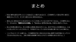 まとめ
• Web 業界は変化が早いといった話は正しい部分もあるけど、どの業界だって変化が早い部分と
基礎になっていて、そうそう変わらない部分はあるよ。
• 変化しない部分はどこにあるのかということを知っていると生きやすくなるよ。この業界におい
て、それは主に「標準化された規格」と「コンピュータサイエンス」の部分に集中してるよ。
• 先人の知恵は偉大だよ。巨人の肩には素直に乗るのがいいよ。自分で作ると大体事故るよ。とは
いえ先人がどういった工夫をして、今何故そうなっているのかを地道に調べることは大事だよ。
• シンプルとイージーは違うよ。この暗黙知が多く求められる Web 業界では初学者にとってシン
プルなものは少ないよ。（故に高度な技能職であるとされている側面もあると思うよ。）
 
