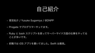自己紹介
• 菅宮佑介 / Yusuke Sugamiya / @DNPP
• Progate でプログラマーやってます。
• Ruby と bash スクリプトを使ってサーバーサイド方面の仕事をやってる
ことが多いです。
• 前職では iOS アプリを書いてました。Swift は最高。
 