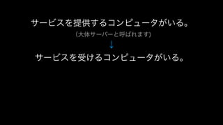 サービスを提供するコンピュータがいる。
（大体サーバーと呼ばれます)
↓
サービスを受けるコンピュータがいる。
 