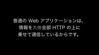 普通の Web アプリケーションは、
情報を大体全部 HTTP の上に
乗せて通信しているからです。
 