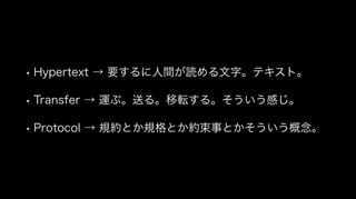• Hypertext → 要するに人間が読める文字。テキスト。
• Transfer → 運ぶ。送る。移転する。そういう感じ。
• Protocol → 規約とか規格とか約束事とかそういう概念。
 