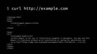 $ curl http://example.com
<!doctype html>
<html>
<head>
<title>Example Domain</title>
[ ... 中略 ... ]
</head>
<body>
<div>
<h1>Example Domain</h1>
<p>This domain is for use in illustrative examples in documents. You may use this
domain in literature without prior coordination or asking for permission.</p>
<p><a href="https://www.iana.org/domains/example">More information...</a></p>
</div>
</body>
</html>
 