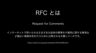 RFC とは
Request for Comments
インターネットで用いられるさまざまな技術の標準化や運用に関する事項な
ど幅広い情報共有を行うために公開される文書シリーズです。
https://www.nic.ad.jp/ja/newsletter/No24/090.html
 