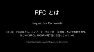 RFC とは
Request for Comments
RFCは、1968年ごろ、スティーブ・クロッカー が考案したと言われており、
はじめのRFCは1969年4月7日の日付となっている
https://ja.wikipedia.org/wiki/Request_for_Comments
 