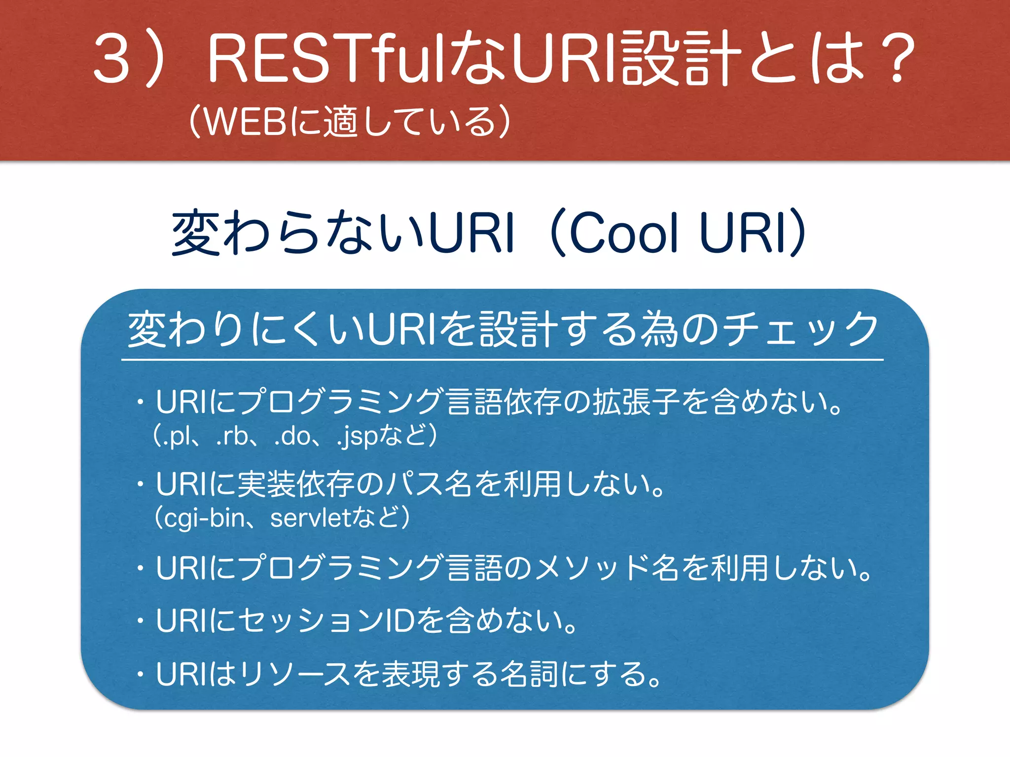 変わらないURI（Cool URI）
変わりにくいURIを設計する為のチェック
（WEBに適している）
３）RESTfulなURI設計とは？
・URIにプログラミング言語依存の拡張子を含めない。
・URIにセッションIDを含めない。
・URIはリソースを表現する名詞にする。
・URIに実装依存のパス名を利用しない。
・URIにプログラミング言語のメソッド名を利用しない。
（.pl、.rb、.do、.jspなど）
（cgi-bin、servletなど）
 