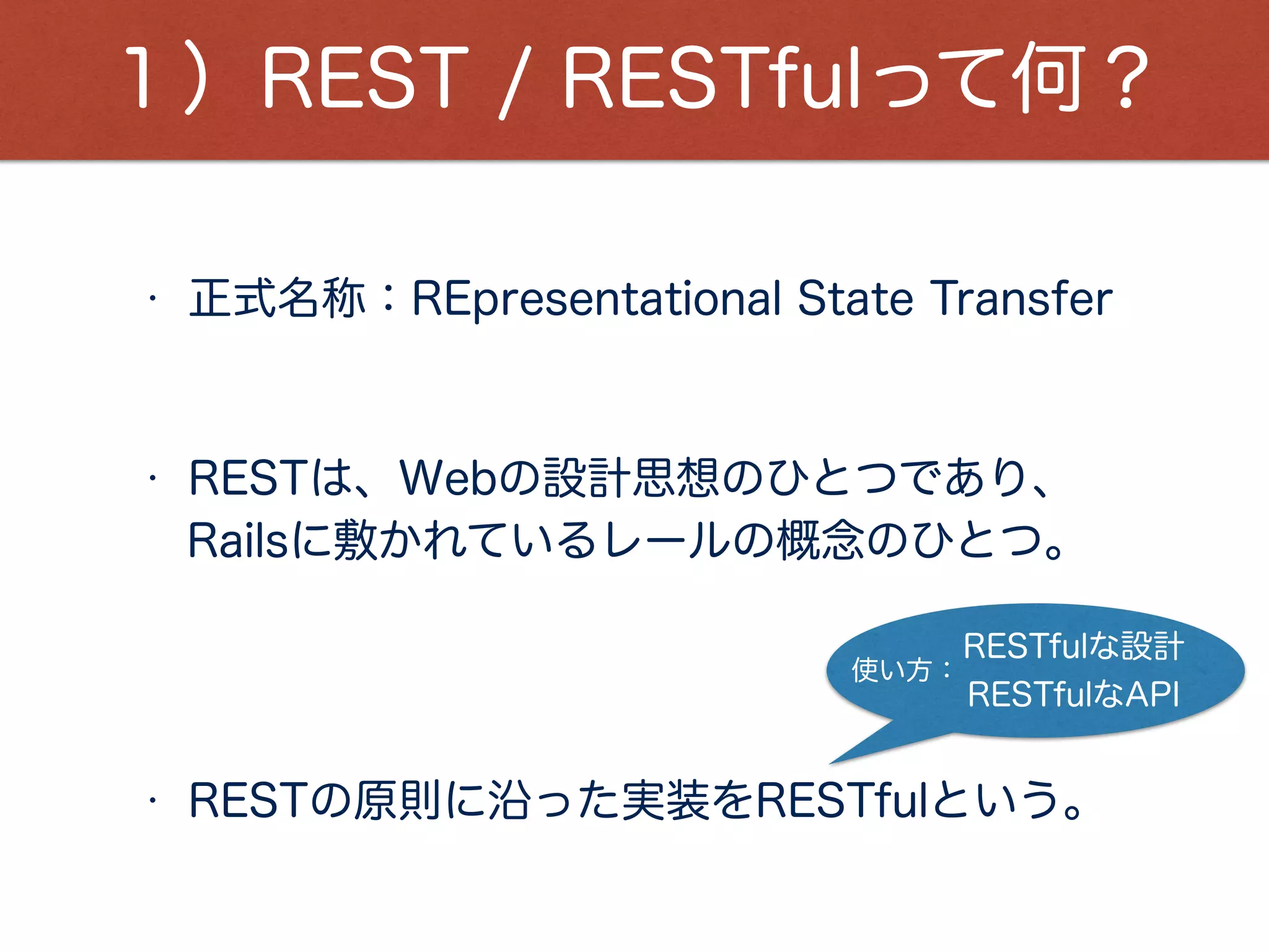 １）REST / RESTfulって何？
Railsに敷かれているレールの概念のひとつ。
• 正式名称：REpresentational State Transfer
• RESTの原則に沿った実装をRESTfulという。
• RESTは、Webの設計思想のひとつであり、
RESTfulな設計
RESTfulなAPI
使い方：
 