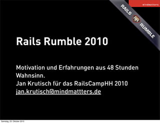 Rails Rumble 2010
Motivation und Erfahrungen aus 48 Stunden
Wahnsinn.
Jan Krutisch für das RailsCampHH 2010
jan.krutisch@mindmattters.de
Samstag, 23. Oktober 2010
 