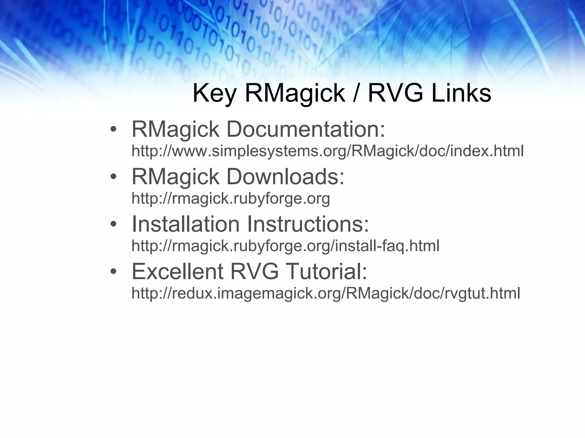 Key RMagick / RVG Links RMagick Documentation:  http://www.simplesystems.org/RMagick/doc/index.html RMagick Downloads:  http://rmagick.rubyforge.org Installation Instructions:  http://rmagick.rubyforge.org/install-faq.html Excellent RVG Tutorial:  http://redux.imagemagick.org/RMagick/doc/rvgtut.html 