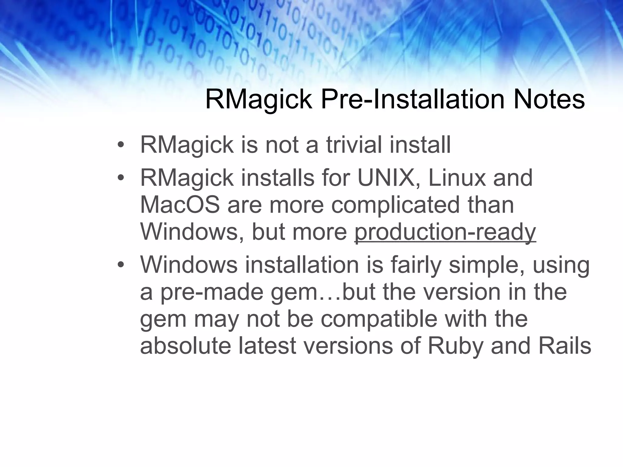 RMagick Pre-Installation Notes RMagick is not a trivial install RMagick installs for UNIX, Linux and MacOS are more complicated than Windows, but more  production-ready Windows installation is fairly simple, using a pre-made gem…but the version in the gem may not be compatible with the absolute latest versions of Ruby and Rails 