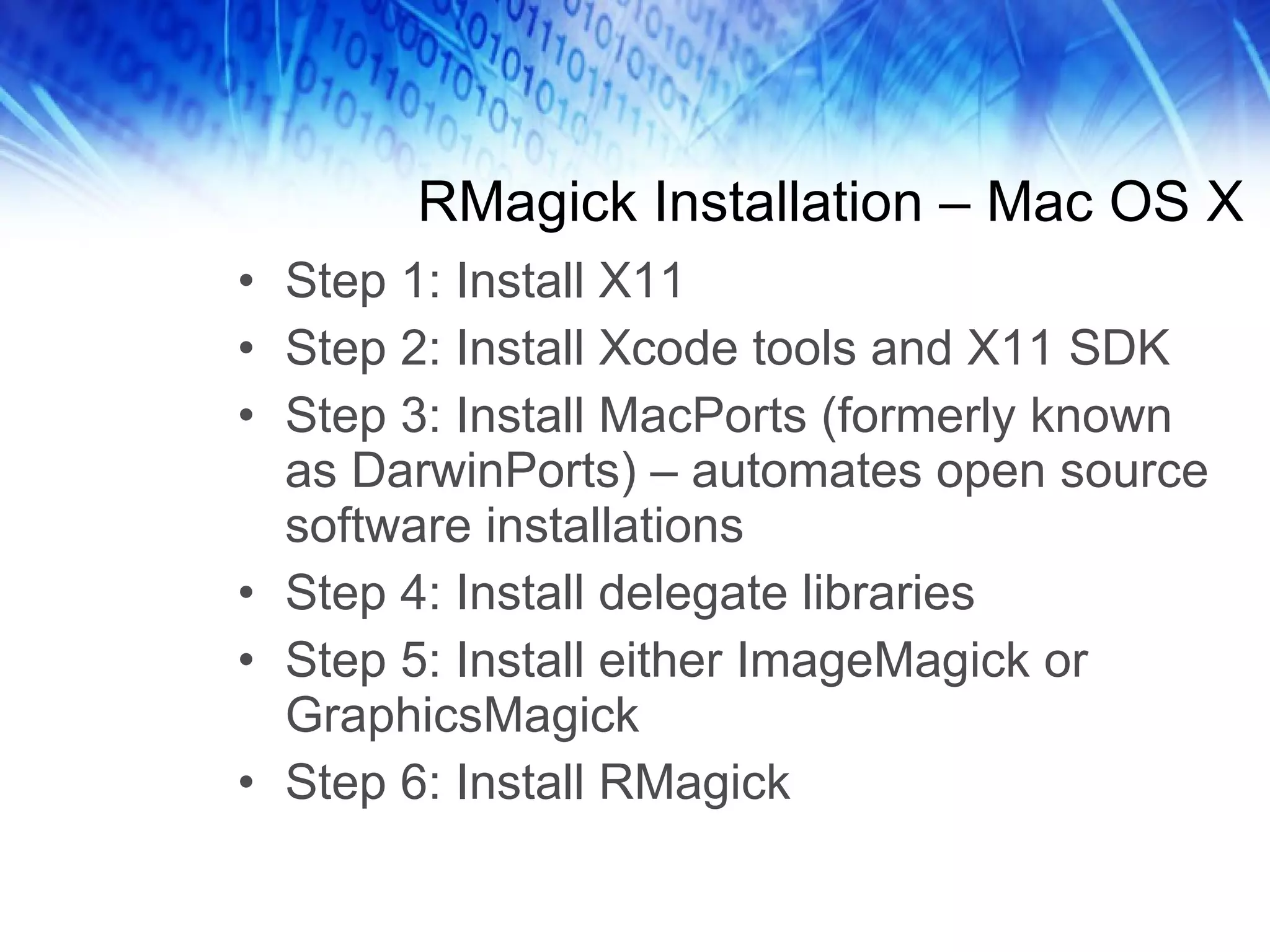 RMagick Installation – Mac OS X Step 1: Install X11 Step 2: Install Xcode tools and X11 SDK Step 3: Install MacPorts (formerly known as DarwinPorts) – automates open source software installations Step 4: Install delegate libraries Step 5: Install either ImageMagick or GraphicsMagick Step 6: Install RMagick 