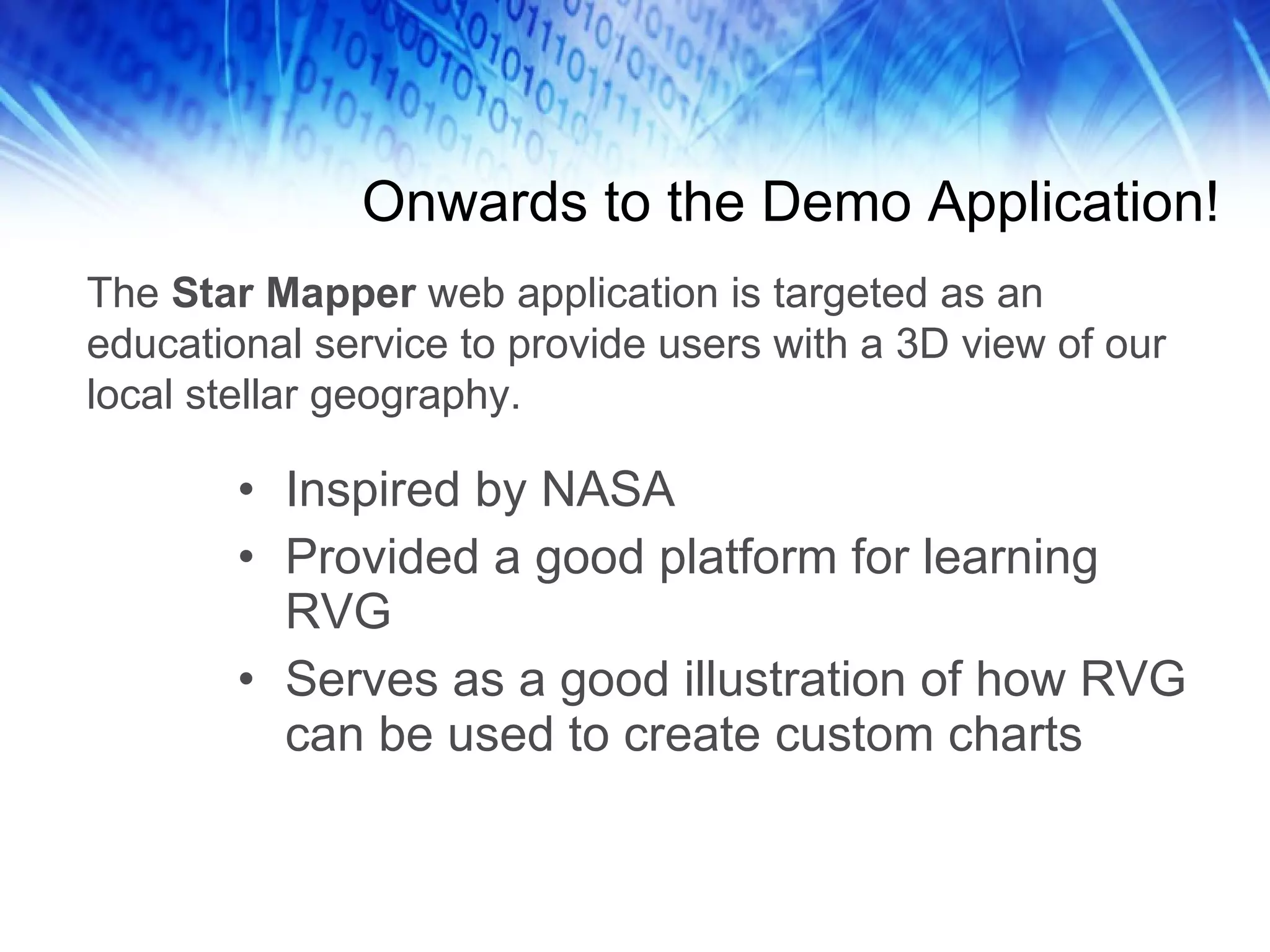 Onwards to the Demo Application! Inspired by NASA Provided a good platform for learning RVG Serves as a good illustration of how RVG can be used to create custom charts The  Star Mapper  web application is targeted as an educational service to provide users with a 3D view of our local stellar geography. 