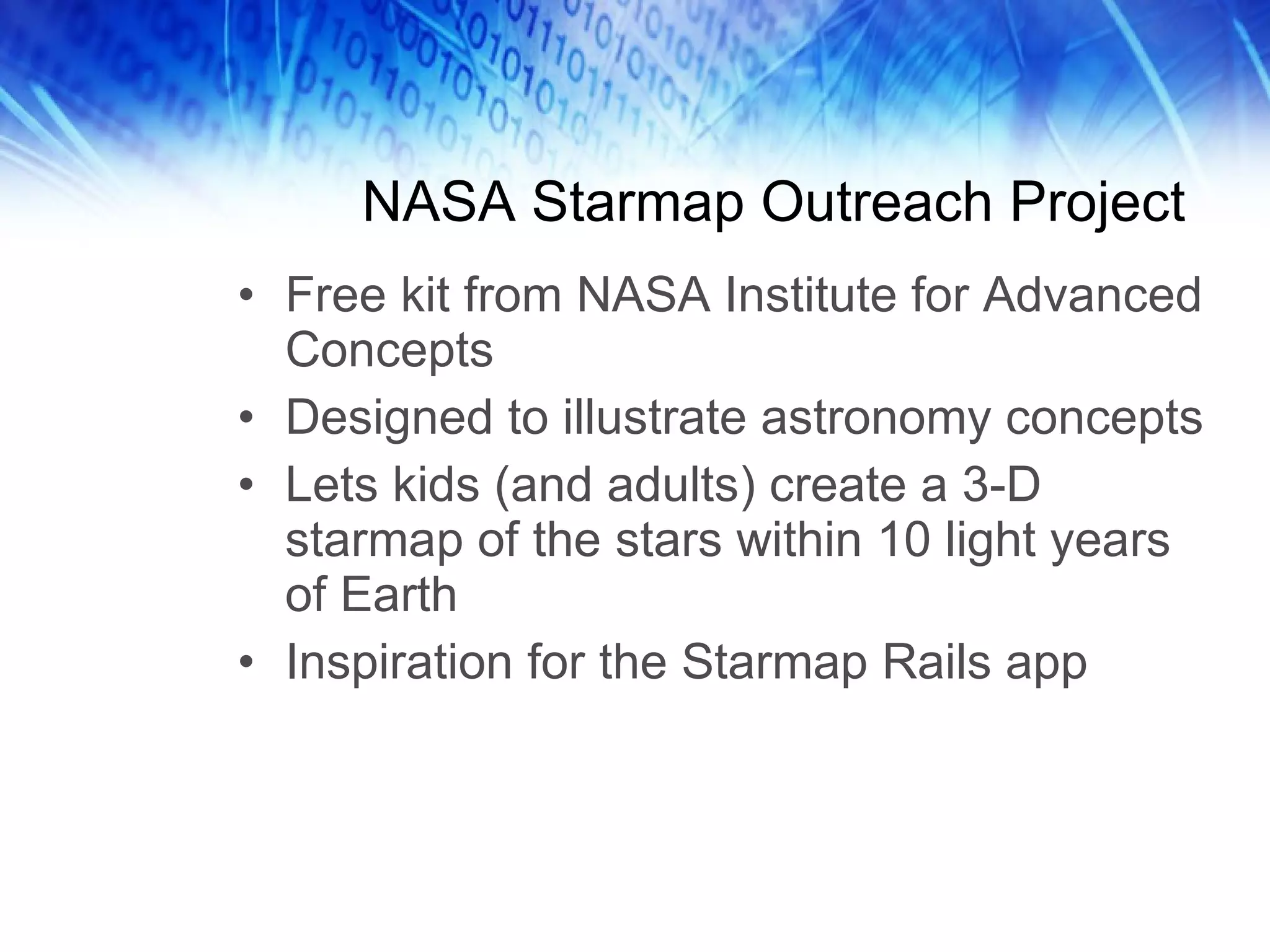 NASA Starmap Outreach Project Free kit from NASA Institute for Advanced Concepts Designed to illustrate astronomy concepts Lets kids (and adults) create a 3-D starmap of the stars within 10 light years of Earth Inspiration for the Starmap Rails app 