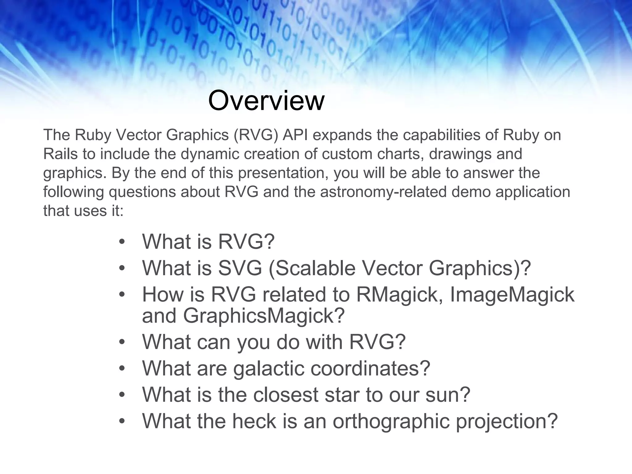 Overview What is RVG? What is SVG (Scalable Vector Graphics)? How is RVG related to RMagick, ImageMagick and GraphicsMagick? What can you do with RVG? What are galactic coordinates? What is the closest star to our sun? What the heck is an orthographic projection? The Ruby Vector Graphics (RVG) API expands the capabilities of Ruby on Rails to include the dynamic creation of custom charts, drawings and graphics. By the end of this presentation, you will be able to answer the following questions about RVG and the astronomy-related demo application that uses it:  