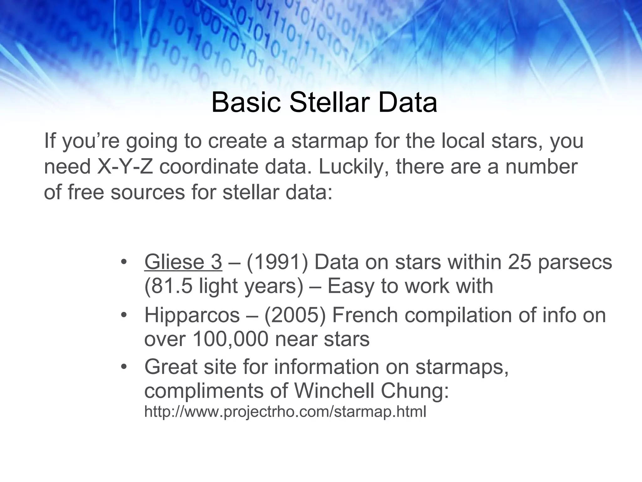 Basic Stellar Data Gliese 3  – (1991) Data on stars within 25 parsecs (81.5 light years) – Easy to work with Hipparcos – (2005) French compilation of info on over 100,000 near stars Great site for information on starmaps, compliments of Winchell Chung:  http://www.projectrho.com/starmap.html If you’re going to create a starmap for the local stars, you need X-Y-Z coordinate data. Luckily, there are a number of free sources for stellar data: 