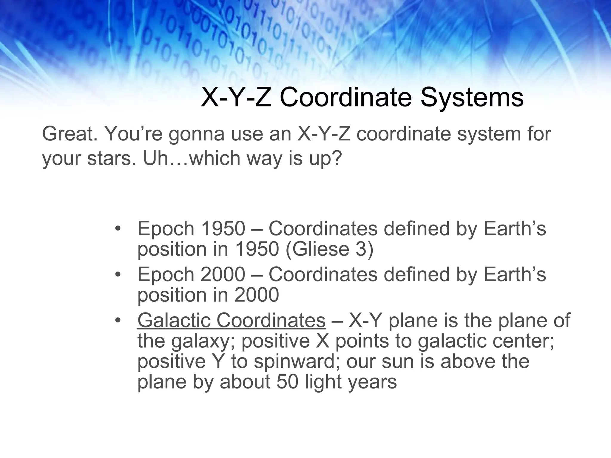 X-Y-Z Coordinate Systems Epoch 1950 – Coordinates defined by Earth’s position in 1950 (Gliese 3) Epoch 2000 – Coordinates defined by Earth’s position in 2000 Galactic Coordinates  – X-Y plane is the plane of the galaxy; positive X points to galactic center; positive Y to spinward; our sun is above the plane by about 50 light years Great. You’re gonna use an X-Y-Z coordinate system for your stars. Uh…which way is up? 