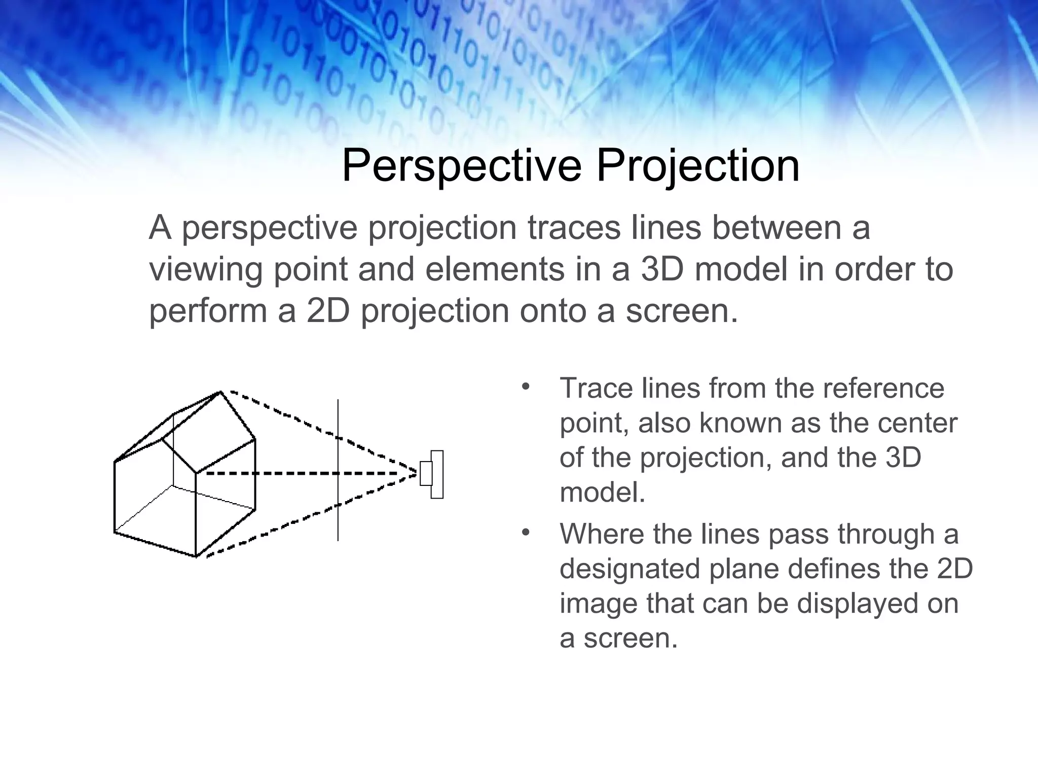 Perspective Projection A perspective projection traces lines between a viewing point and elements in a 3D model in order to perform a 2D projection onto a screen. Trace lines from the reference point, also known as the center of the projection, and the 3D model. Where the lines pass through a designated plane defines the 2D image that can be displayed on a screen. 