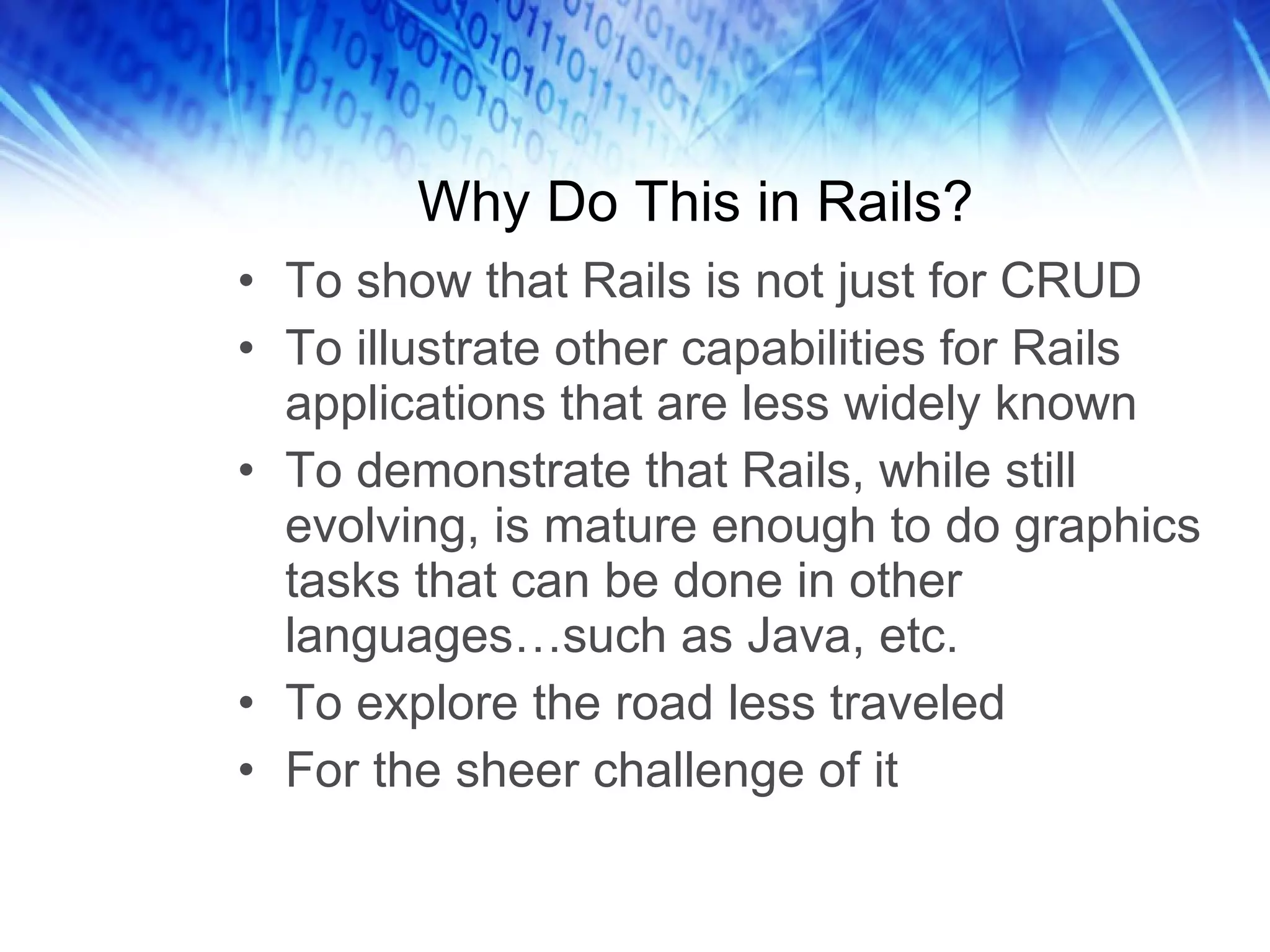 Why Do This in Rails? To show that Rails is not just for CRUD To illustrate other capabilities for Rails applications that are less widely known To demonstrate that Rails, while still evolving, is mature enough to do graphics tasks that can be done in other languages…such as Java, etc. To explore the road less traveled For the sheer challenge of it 
