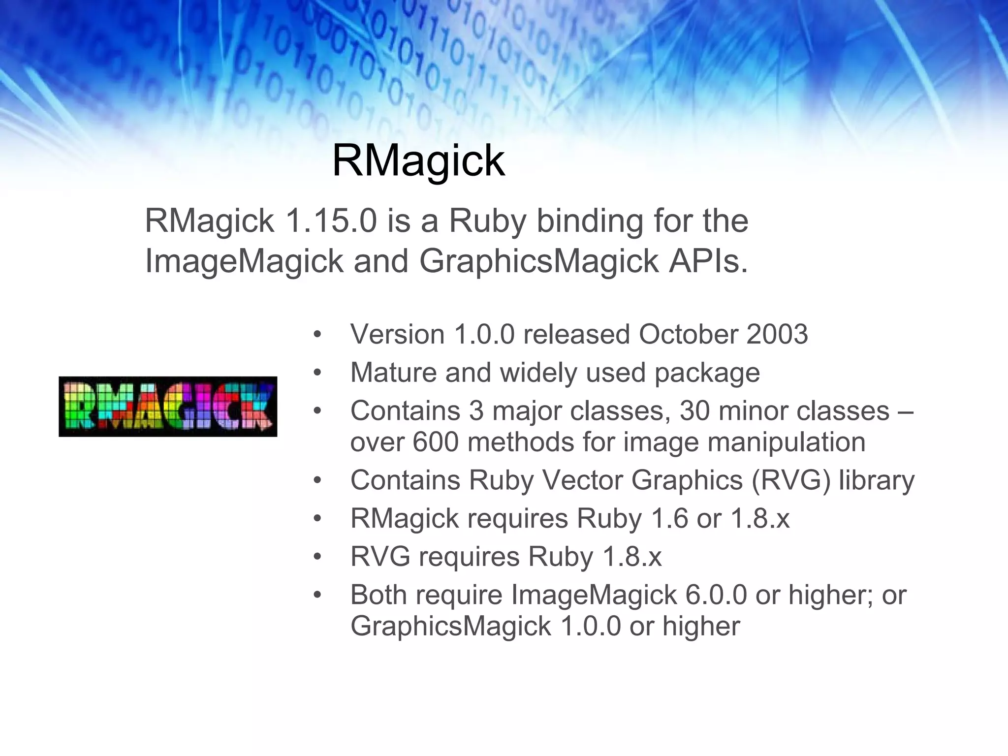 RMagick Version 1.0.0 released October 2003 Mature and widely used package Contains 3 major classes, 30 minor classes – over 600 methods for image manipulation Contains Ruby Vector Graphics (RVG) library RMagick requires Ruby 1.6 or 1.8.x RVG requires Ruby 1.8.x Both require ImageMagick 6.0.0 or higher; or GraphicsMagick 1.0.0 or higher RMagick 1.15.0 is a Ruby binding for the ImageMagick and GraphicsMagick APIs.  