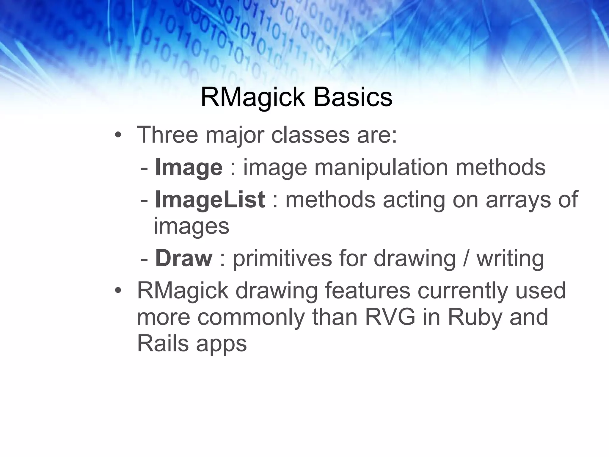 RMagick Basics Three major classes are:  -  Image  : image manipulation methods -  ImageList  : methods acting on arrays of images -  Draw  : primitives for drawing / writing RMagick drawing features currently used more commonly than RVG in Ruby and Rails apps 