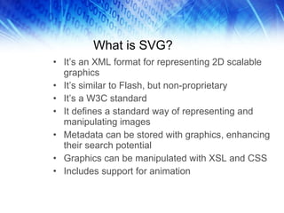 What is SVG? It’s an XML format for representing 2D scalable graphics It’s similar to Flash, but non-proprietary It’s a W3C standard It defines a standard way of representing and manipulating images Metadata can be stored with graphics, enhancing their search potential Graphics can be manipulated with XSL and CSS Includes support for animation 
