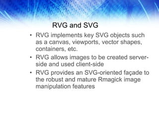RVG and SVG RVG implements key SVG objects such as a canvas, viewports, vector shapes, containers, etc. RVG allows images to be created server-side and used client-side RVG provides an SVG-oriented façade to the robust and mature Rmagick image manipulation features  