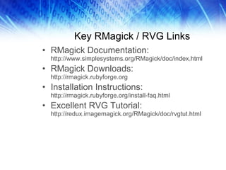 Key RMagick / RVG Links RMagick Documentation:  http://www.simplesystems.org/RMagick/doc/index.html RMagick Downloads:  http://rmagick.rubyforge.org Installation Instructions:  http://rmagick.rubyforge.org/install-faq.html Excellent RVG Tutorial:  http://redux.imagemagick.org/RMagick/doc/rvgtut.html 