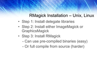 RMagick Installation – Unix, Linux Step 1: Install delegate libraries Step 2: Install either ImageMagick or GraphicsMagick Step 3: Install RMagick - Can use pre-compiled binaries (easy) - Or full compile from source (harder) 