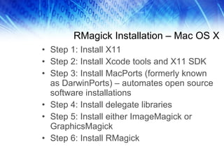 RMagick Installation – Mac OS X Step 1: Install X11 Step 2: Install Xcode tools and X11 SDK Step 3: Install MacPorts (formerly known as DarwinPorts) – automates open source software installations Step 4: Install delegate libraries Step 5: Install either ImageMagick or GraphicsMagick Step 6: Install RMagick 