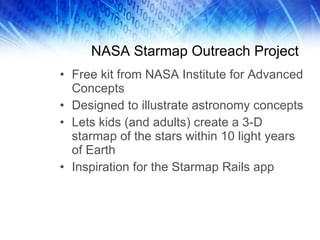 NASA Starmap Outreach Project Free kit from NASA Institute for Advanced Concepts Designed to illustrate astronomy concepts Lets kids (and adults) create a 3-D starmap of the stars within 10 light years of Earth Inspiration for the Starmap Rails app 