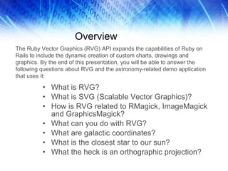 Overview What is RVG? What is SVG (Scalable Vector Graphics)? How is RVG related to RMagick, ImageMagick and GraphicsMagick? What can you do with RVG? What are galactic coordinates? What is the closest star to our sun? What the heck is an orthographic projection? The Ruby Vector Graphics (RVG) API expands the capabilities of Ruby on Rails to include the dynamic creation of custom charts, drawings and graphics. By the end of this presentation, you will be able to answer the following questions about RVG and the astronomy-related demo application that uses it:  