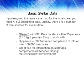 Basic Stellar Data Gliese 3  – (1991) Data on stars within 25 parsecs (81.5 light years) – Easy to work with Hipparcos – (2005) French compilation of info on over 100,000 near stars Great site for information on starmaps, compliments of Winchell Chung:  http://www.projectrho.com/starmap.html If you’re going to create a starmap for the local stars, you need X-Y-Z coordinate data. Luckily, there are a number of free sources for stellar data: 