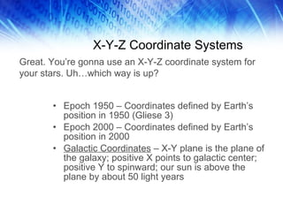 X-Y-Z Coordinate Systems Epoch 1950 – Coordinates defined by Earth’s position in 1950 (Gliese 3) Epoch 2000 – Coordinates defined by Earth’s position in 2000 Galactic Coordinates  – X-Y plane is the plane of the galaxy; positive X points to galactic center; positive Y to spinward; our sun is above the plane by about 50 light years Great. You’re gonna use an X-Y-Z coordinate system for your stars. Uh…which way is up? 