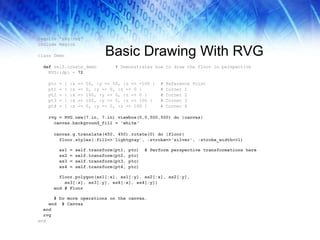 Basic Drawing With RVG require 'rvg/rvg' include Magick class Demo def  self.create_demo  # Demonstrates how to draw the floor in perspective RVG::dpi =  72 ptc = { :x => 50, :y => 50, :z => -100 }  # Reference Point  pt1 = { :x => 0, :y => 0, :z => 0 }  # Corner 1 pt2 = { :x => 100, :y => 0, :z => 0 }  # Corner 2 pt3 = { :x => 100, :y => 0, :z => 100 }  # Corner 3 pt4 = { :x => 0, :y => 0, :z => 100 }  # Corner 4 rvg = RVG.new(7.in, 7.in).viewbox(0,0,500,500) do |canvas| canvas.background_fill = 'white‘ canvas.g.translate(450, 450).rotate(0) do |floor| floor.styles(:fill=>'lightgray', :stroke=>'silver', :stroke_width=>1) xs1 = self.transform(pt1, ptc)  # Perform perspective transformations here xs2 = self.transform(pt2, ptc) xs3 = self.transform(pt3, ptc) xs4 = self.transform(pt4, ptc) floor.polygon(xs1[:x], xs1[:y], xs2[:x], xs2[:y],  xs3[:x], xs3[:y], xs4[:x], xs4[:y]) end # Floor # Do more operations on the canvas… end  # Canvas end rvg end 