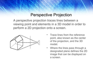 Perspective Projection A perspective projection traces lines between a viewing point and elements in a 3D model in order to perform a 2D projection onto a screen. Trace lines from the reference point, also known as the center of the projection, and the 3D model. Where the lines pass through a designated plane defines the 2D image that can be displayed on a screen. 