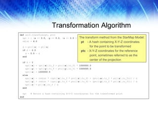 Transformation Algorithm def  self.transform(pt, ptc) npt = {  :x  =>  0 . 0 ,  :y  =>  0 . 0 ,  :z  =>  0 . 0  } vdist =  4 . 0 d = ptc[ :z ] - pt[ :z ] if  d <  0 . 0 d =  0 . 0  - d end if  d <  1 npt[ :x ] = (pt[ :x ].to_f - ptc[ :x ].to_f) *  1000000 . 0 npt[ :y ] = (pt[ :y ].to_f - ptc[ :y ].to_f) *  1000000 . 0 npt[ :z ] =  1000000 . 0 else npt[ :x ] = (vdist * ((pt[ :x ].to_f * ptc[ :z ].to_f) - (ptc[ :x ].to_f * pt[ :z ].to_f))) / d npt[ :y ] = (vdist * ((pt[ :y ].to_f * ptc[ :z ].to_f) - (ptc[ :y ].to_f * pt[ :z ].to_f))) / d npt[ :z ] = pt[ :z ].to_f / d end npt  # Return a hash containing X-Y-Z coordinates for the transformed point end The transform method from the StarMap Model: pt   - A hash containing X-Y-Z coordinates for the point to be transformed ptc   - X-Y-Z coordinates for the reference point, sometimes referred to as the center of the projection 