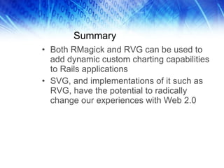 Summary Both RMagick and RVG can be used to add dynamic custom charting capabilities to Rails applications SVG, and implementations of it such as RVG, have the potential to radically change our experiences with Web 2.0 