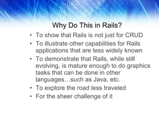 Why Do This in Rails? To show that Rails is not just for CRUD To illustrate other capabilities for Rails applications that are less widely known To demonstrate that Rails, while still evolving, is mature enough to do graphics tasks that can be done in other languages…such as Java, etc. To explore the road less traveled For the sheer challenge of it 