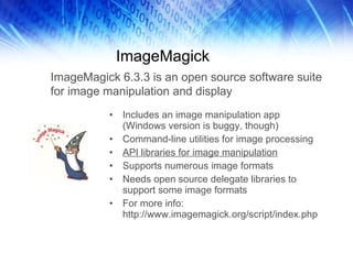 ImageMagick Includes an image manipulation app (Windows version is buggy, though) Command-line utilities for image processing API libraries for image manipulation Supports numerous image formats Needs open source delegate libraries to support some image formats For more info: http://www.imagemagick.org/script/index.php ImageMagick 6.3.3 is an open source software suite for image manipulation and display 