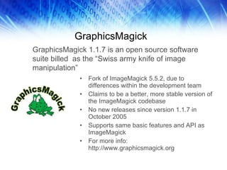 GraphicsMagick Fork of ImageMagick 5.5.2, due to differences within the development team Claims to be a better, more stable version of the ImageMagick codebase No new releases since version 1.1.7 in October 2005 Supports same basic features and API as ImageMagick For more info: http://www.graphicsmagick.org GraphicsMagick 1.1.7 is an open source software suite billed  as the “Swiss army knife of image manipulation” 