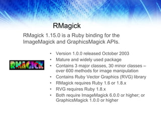 RMagick Version 1.0.0 released October 2003 Mature and widely used package Contains 3 major classes, 30 minor classes – over 600 methods for image manipulation Contains Ruby Vector Graphics (RVG) library RMagick requires Ruby 1.6 or 1.8.x RVG requires Ruby 1.8.x Both require ImageMagick 6.0.0 or higher; or GraphicsMagick 1.0.0 or higher RMagick 1.15.0 is a Ruby binding for the ImageMagick and GraphicsMagick APIs.  